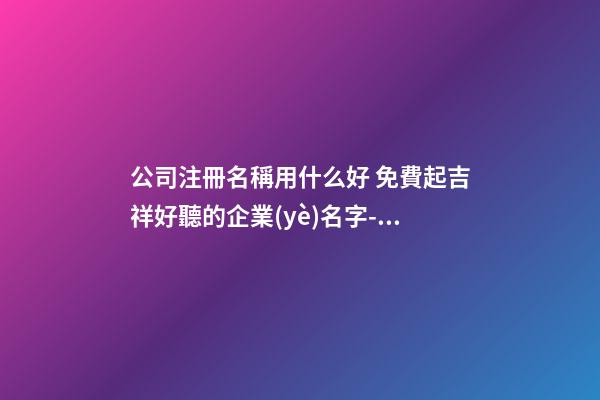 公司注冊名稱用什么好 免費起吉祥好聽的企業(yè)名字-名學(xué)網(wǎng)